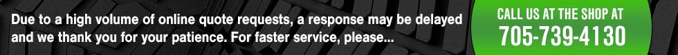 Due to high volume of online quote requests, response my be delayed, thank you for your patience. For faster service, call the shop at 705-739-4130.